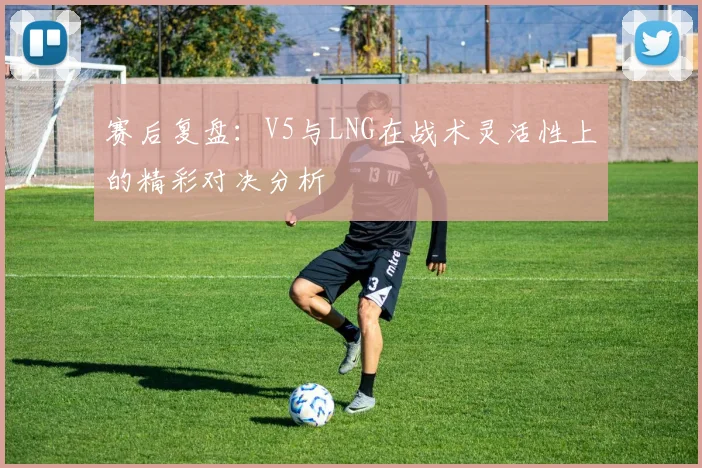 赛后复盘:V5与LNG在战术灵活性上的精彩对决分析