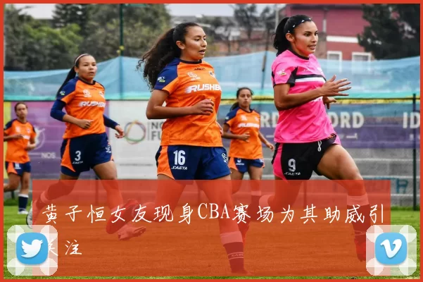黄子恒女友现身CBA赛场为其助威引关注
