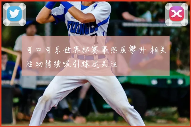 可口可乐世界杯赛事热度攀升 相关活动持续吸引球迷关注