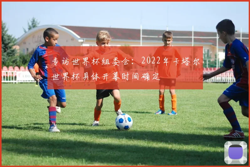 专访世界杯组委会：2022年卡塔尔世界杯具体开幕时间确定