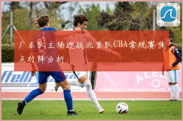 广东队主场迎战北京队CBA常规赛焦点对阵分析