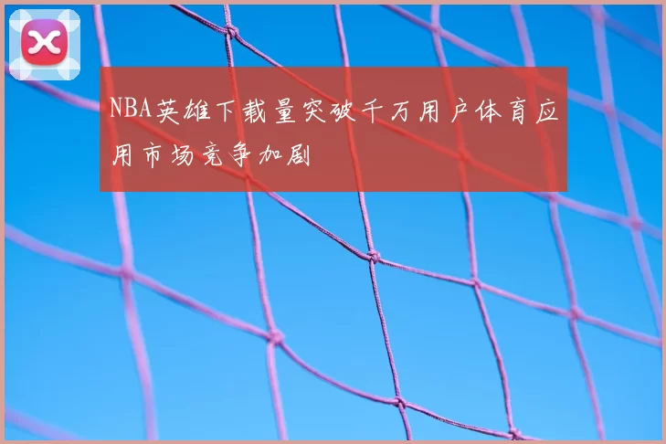 NBA英雄下载量突破千万用户体育应用市场竞争加剧
