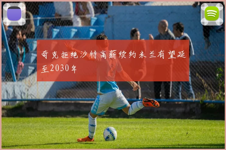 奇克拒绝沙特高薪续约米兰有望延至2030年
