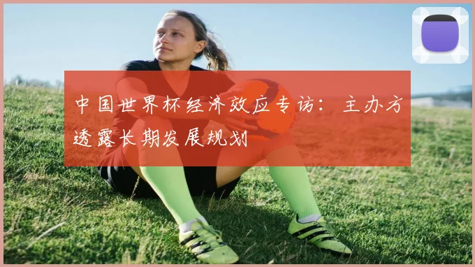中国世界杯经济效应专访：主办方透露长期发展规划