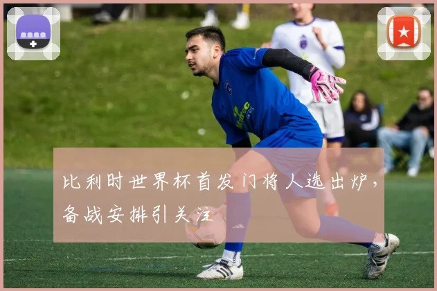 比利时世界杯首发门将人选出炉，备战安排引关注