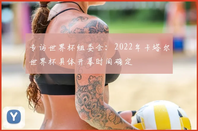 专访世界杯组委会:2022年卡塔尔世界杯具体开幕时间确定