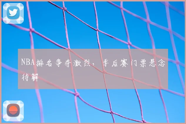 NBA排名争夺激烈,季后赛门票悬念待解