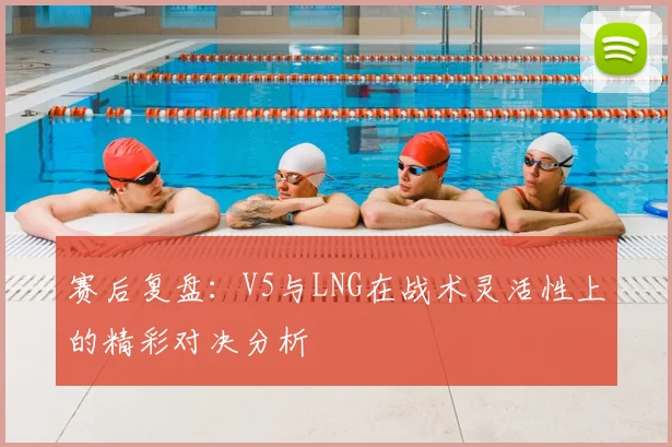 赛后复盘:V5与LNG在战术灵活性上的精彩对决分析