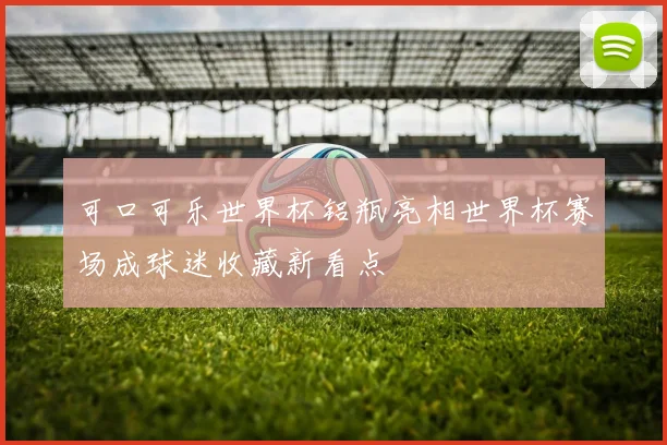 可口可乐世界杯铝瓶亮相世界杯赛场成球迷收藏新看点