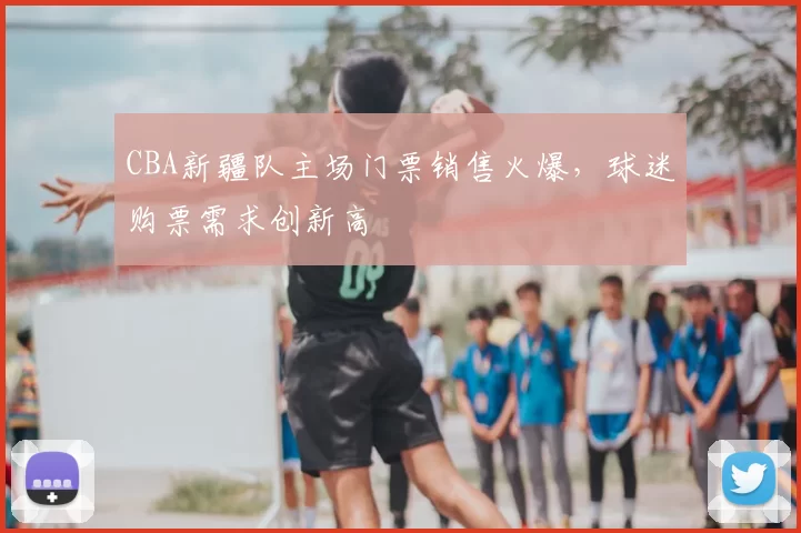 CBA新疆队主场门票销售火爆，球迷购票需求创新高