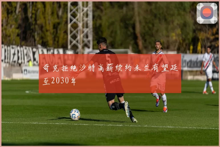 奇克拒绝沙特高薪续约米兰有望延至2030年