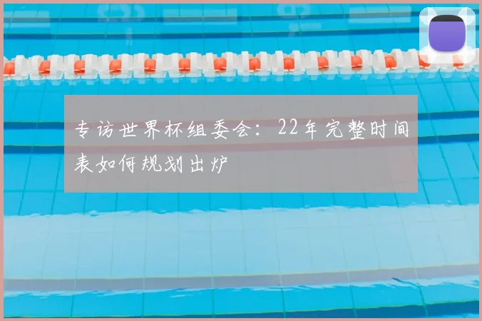 专访世界杯组委会:22年完整时间表如何规划出炉
