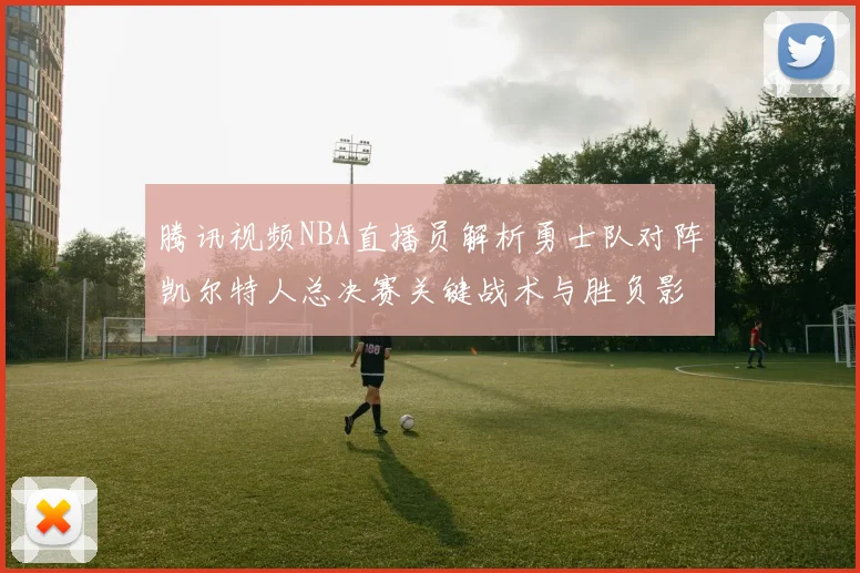 腾讯视频NBA直播员解析勇士队对阵凯尔特人总决赛关键战术与胜负影响