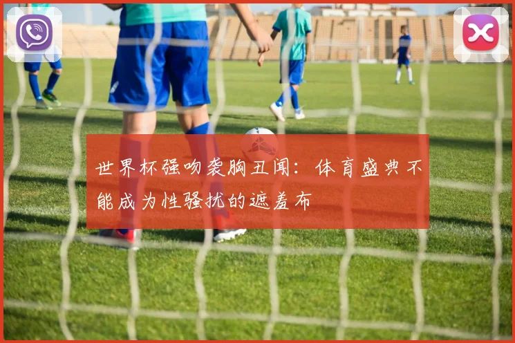 世界杯强吻袭胸丑闻:体育盛典不能成为性骚扰的遮羞布