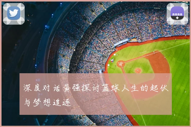 深度对话黄强探讨篮球人生的起伏与梦想追逐