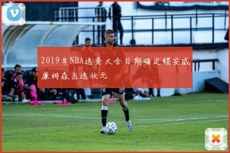 2019年NBA选秀大会日期确定锡安威廉姆森当选状元