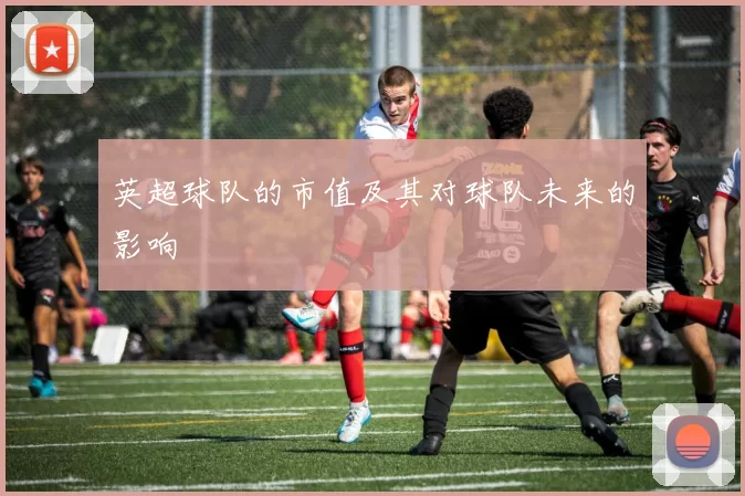 英超球队的市值及其对球队未来的影响