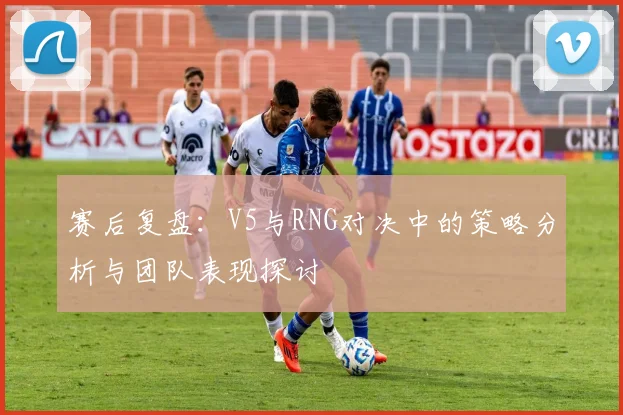 赛后复盘：V5与RNG对决中的策略分析与团队表现探讨
