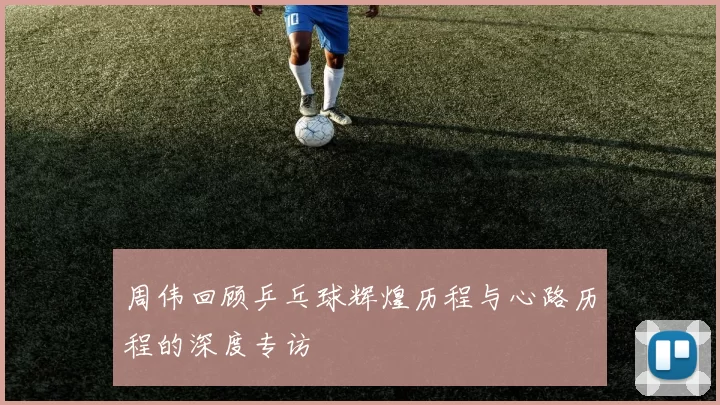 周伟回顾乒乓球辉煌历程与心路历程的深度专访