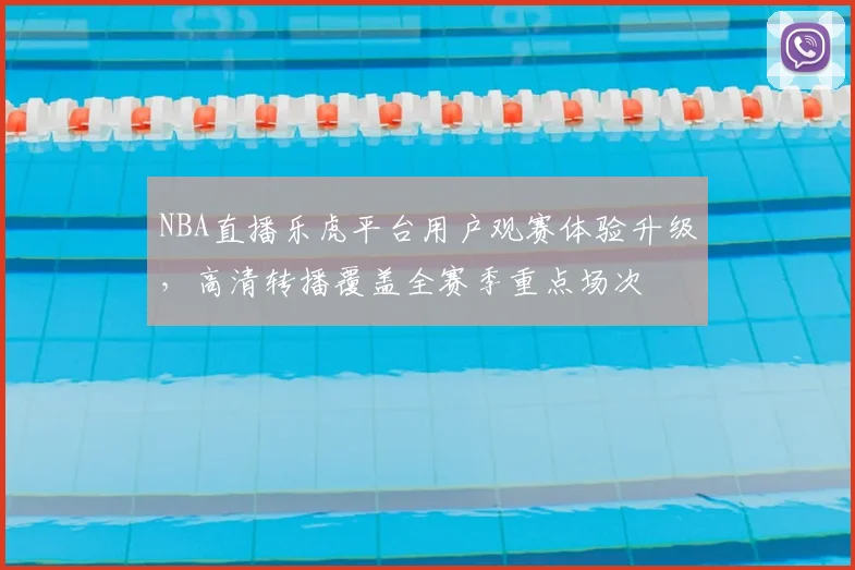 NBA直播乐虎平台用户观赛体验升级,高清转播覆盖全赛季重点场次