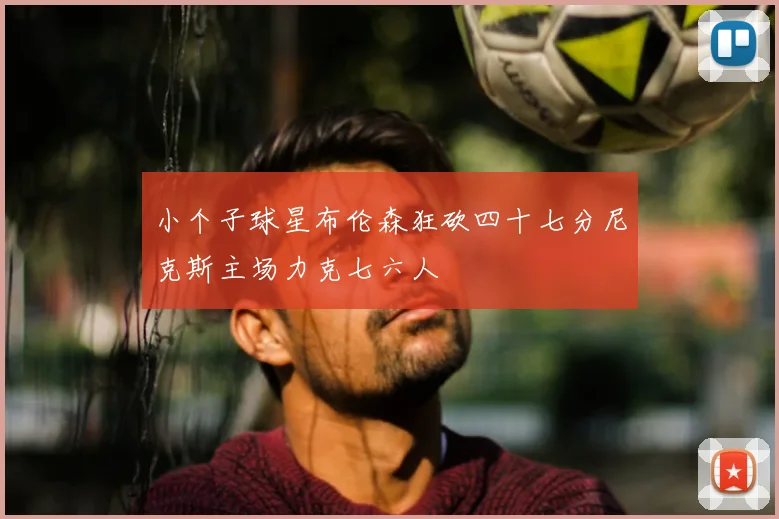 小个子球星布伦森狂砍四十七分尼克斯主场力克七六人