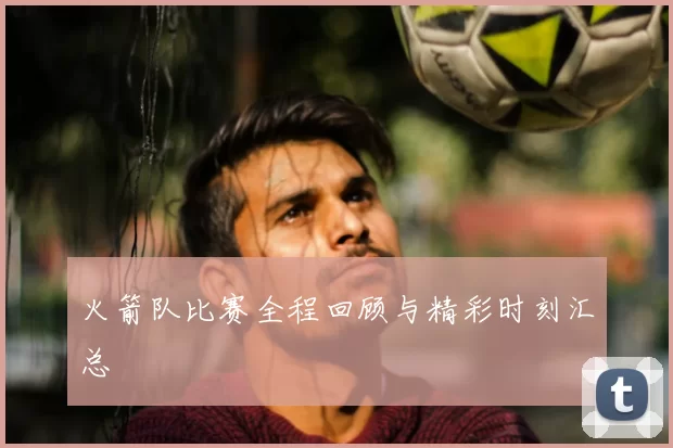 火箭队比赛全程回顾与精彩时刻汇总