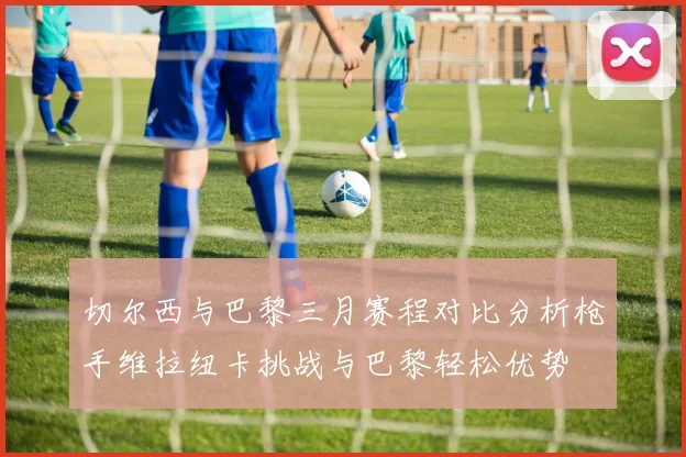 切尔西与巴黎三月赛程对比分析枪手维拉纽卡挑战与巴黎轻松优势