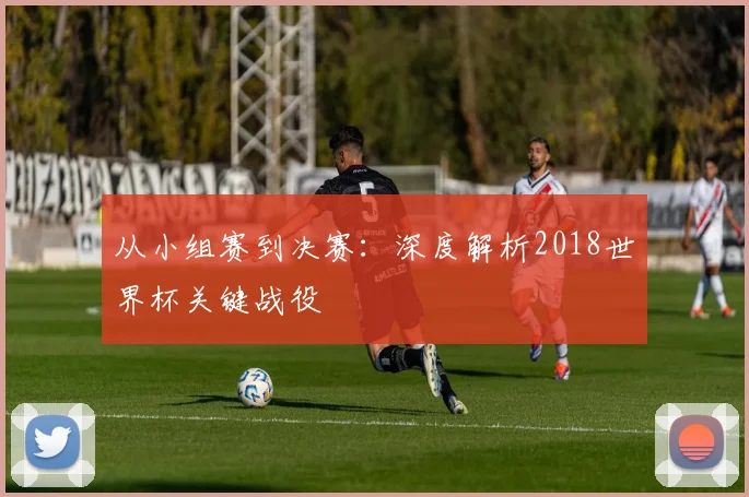 从小组赛到决赛:深度解析2018世界杯关键战役