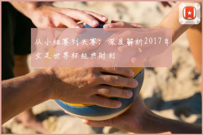 从小组赛到决赛：深度解析2017年女足世界杯经典时刻