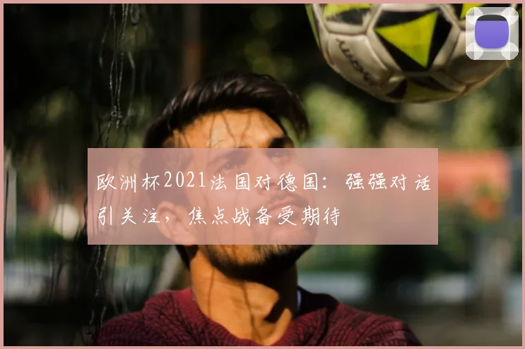 欧洲杯2021法国对德国:强强对话引关注,焦点战备受期待