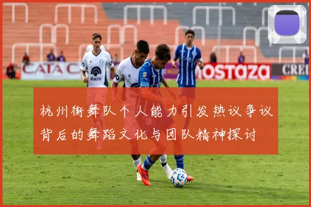 杭州街舞队个人能力引发热议争议背后的舞蹈文化与团队精神探讨