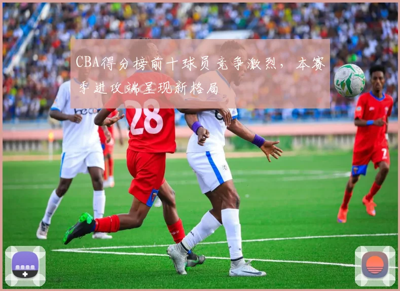 CBA得分榜前十球员竞争激烈,本赛季进攻端呈现新格局