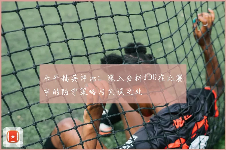 和平精英评论：深入分析JDG在比赛中的防守策略与失误之处