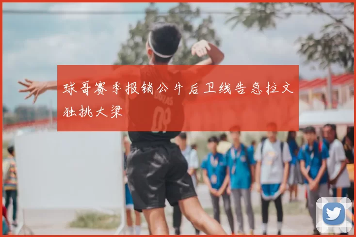 球哥赛季报销公牛后卫线告急拉文独挑大梁