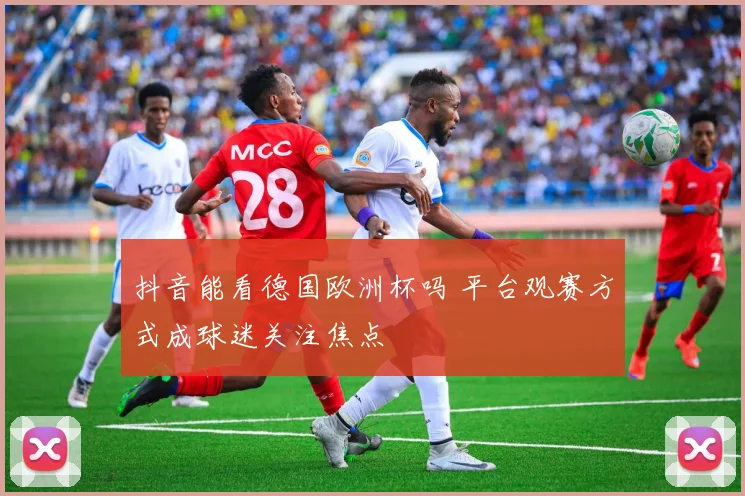 抖音能看德国欧洲杯吗 平台观赛方式成球迷关注焦点