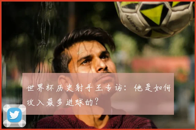 世界杯历史射手王专访：他是如何攻入最多进球的？