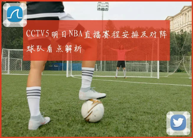 CCTV5明日NBA直播赛程安排及对阵球队看点解析