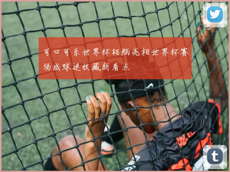可口可乐世界杯铝瓶亮相世界杯赛场成球迷收藏新看点
