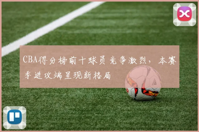 CBA得分榜前十球员竞争激烈，本赛季进攻端呈现新格局