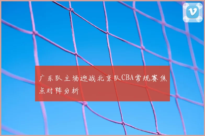 广东队主场迎战北京队CBA常规赛焦点对阵分析