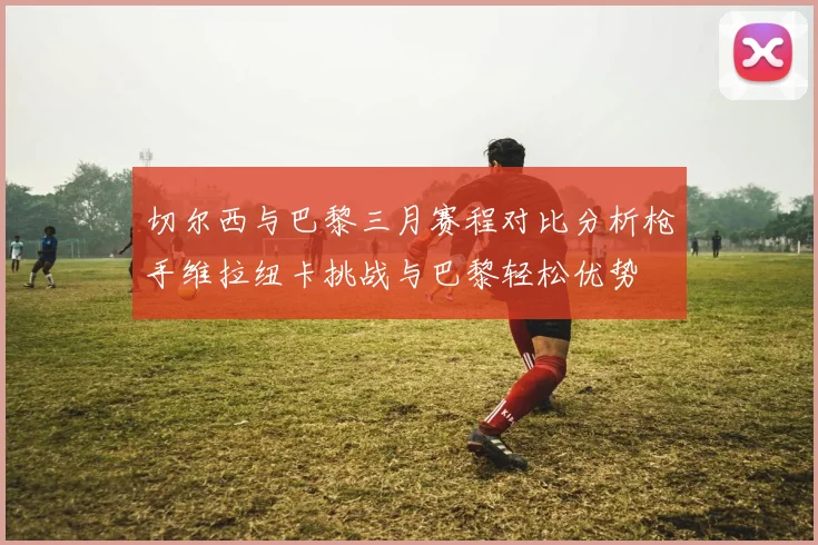 切尔西与巴黎三月赛程对比分析枪手维拉纽卡挑战与巴黎轻松优势