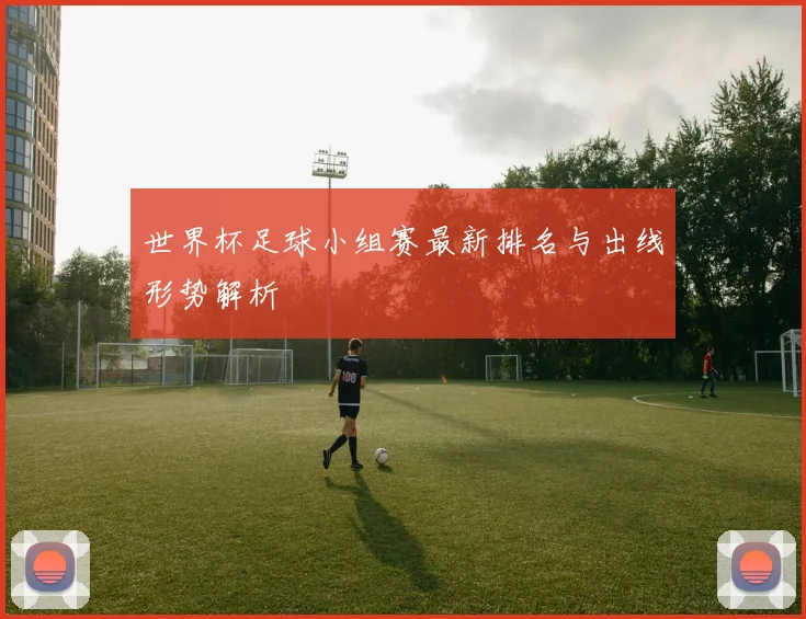 世界杯足球小组赛最新排名与出线形势解析