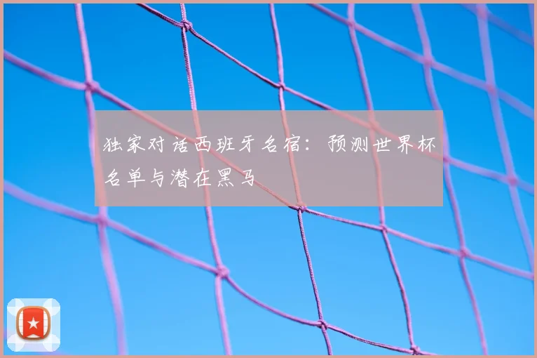 独家对话西班牙名宿：预测世界杯名单与潜在黑马