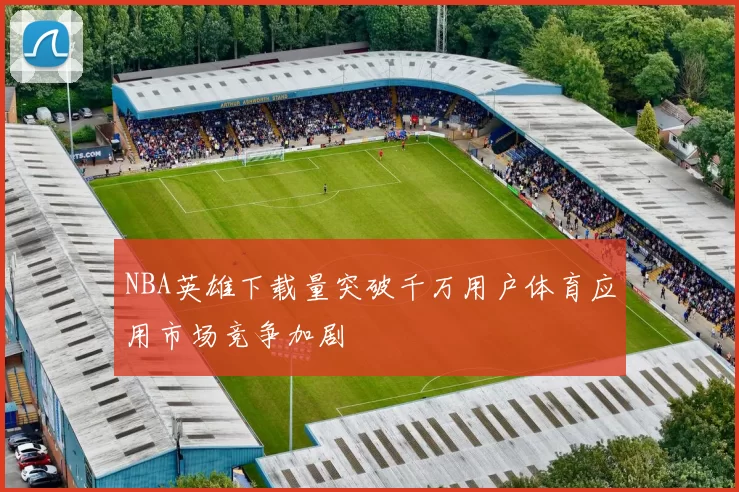 NBA英雄下载量突破千万用户体育应用市场竞争加剧