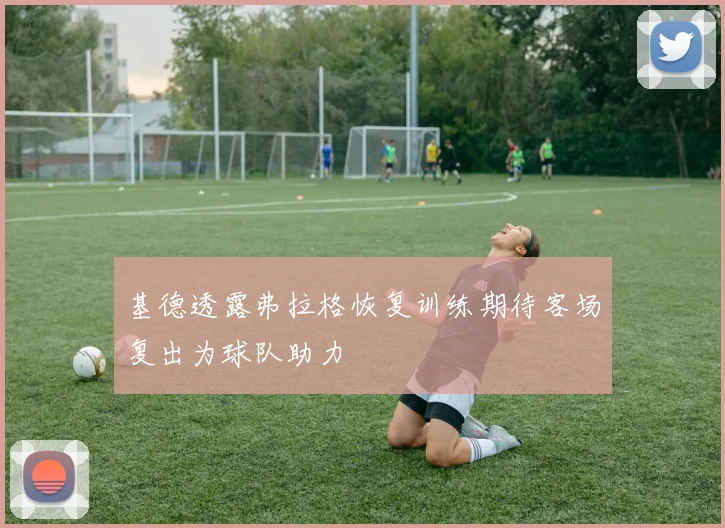 基德透露弗拉格恢复训练期待客场复出为球队助力