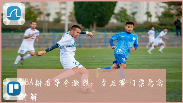 NBA排名争夺激烈，季后赛门票悬念待解