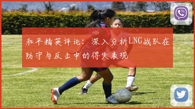 和平精英评论：深入分析LNG战队在防守与反击中的得失表现