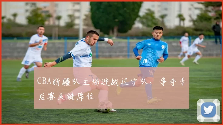 CBA新疆队主场迎战辽宁队，争夺季后赛关键席位