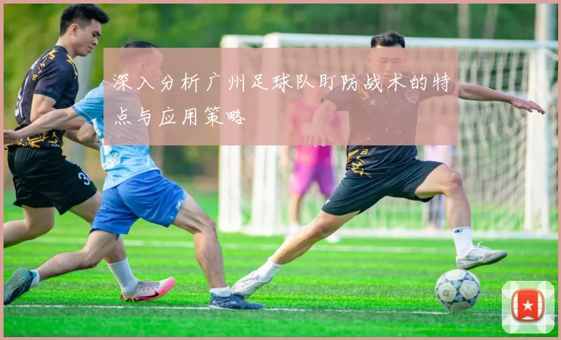 深入分析广州足球队盯防战术的特点与应用策略