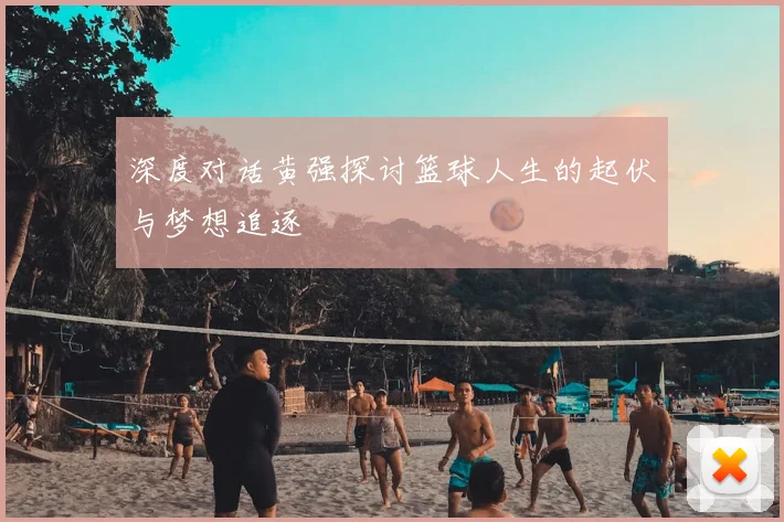 深度对话黄强探讨篮球人生的起伏与梦想追逐